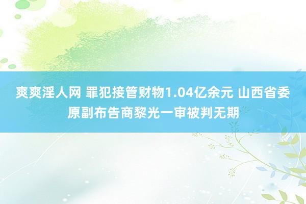 爽爽淫人网 罪犯接管财物1.04亿余元 山西省委原副布告商黎光一审被判无期