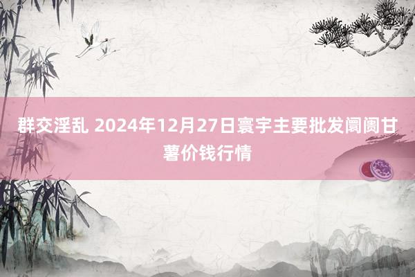 群交淫乱 2024年12月27日寰宇主要批发阛阓甘薯价钱行情