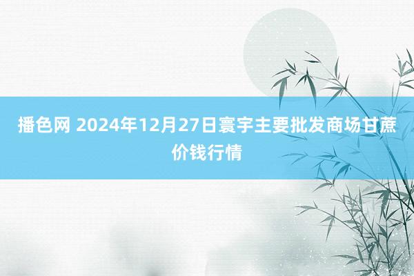 播色网 2024年12月27日寰宇主要批发商场甘蔗价钱行情