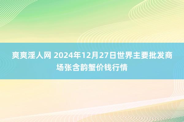 爽爽淫人网 2024年12月27日世界主要批发商场张含韵蟹价钱行情