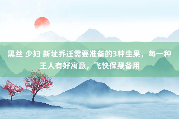 黑丝 少妇 新址乔迁需要准备的3种生果，每一种王人有好寓意，飞快保藏备用