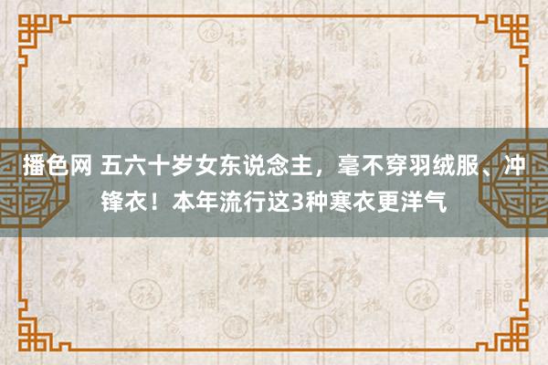 播色网 五六十岁女东说念主，毫不穿羽绒服、冲锋衣！本年流行这3种寒衣更洋气