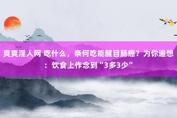 爽爽淫人网 吃什么，奈何吃能醒目肠癌？为你追想：饮食上作念到“3多3少”