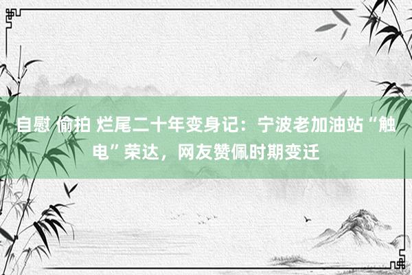 自慰 偷拍 烂尾二十年变身记：宁波老加油站“触电”荣达，网友赞佩时期变迁