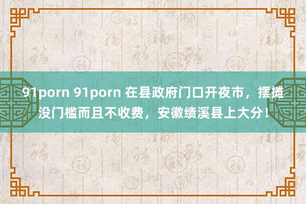 91porn 91porn 在县政府门口开夜市，摆摊没门槛而且不收费，安徽绩溪县上大分！