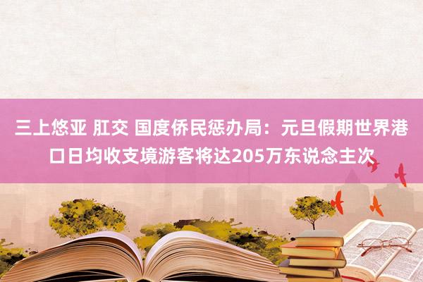 三上悠亚 肛交 国度侨民惩办局：元旦假期世界港口日均收支境游客将达205万东说念主次