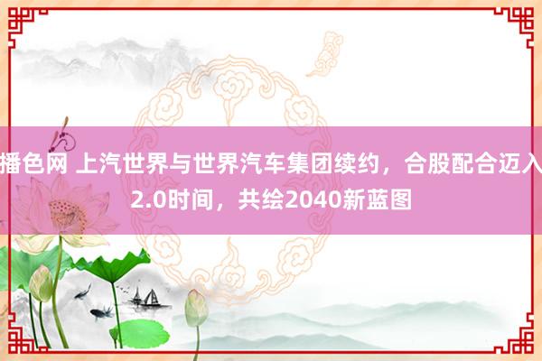 播色网 上汽世界与世界汽车集团续约，合股配合迈入2.0时间，共绘2040新蓝图