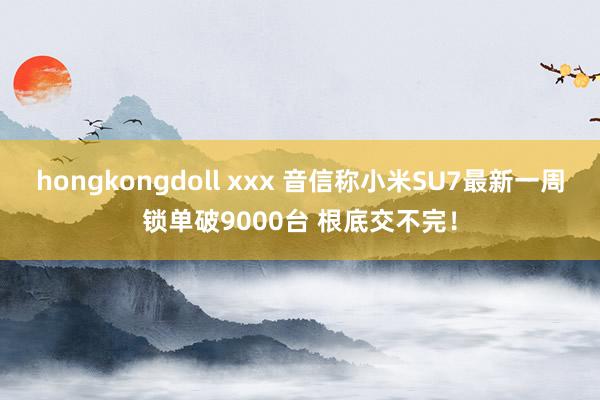 hongkongdoll xxx 音信称小米SU7最新一周锁单破9000台 根底交不完！