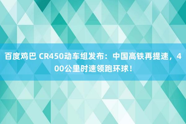 百度鸡巴 CR450动车组发布：中国高铁再提速，400公里时速领跑环球！