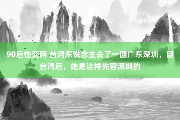 90后性交网 台湾东说念主去了一回广东深圳，回台湾后，她是这样先容深圳的