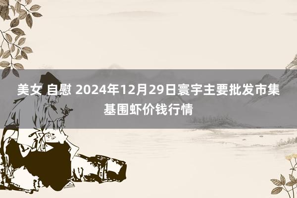 美女 自慰 2024年12月29日寰宇主要批发市集基围虾价钱行情