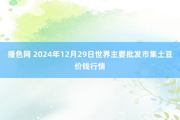 播色网 2024年12月29日世界主要批发市集土豆价钱行情