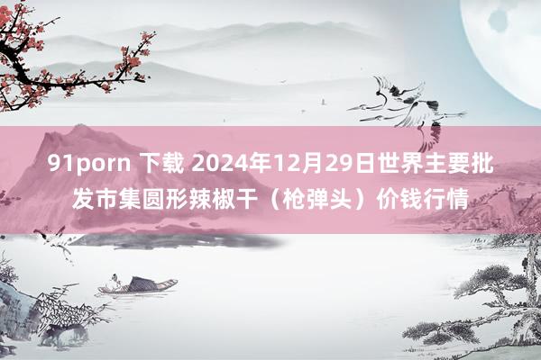 91porn 下载 2024年12月29日世界主要批发市集圆形辣椒干（枪弹头）价钱行情