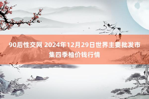 90后性交网 2024年12月29日世界主要批发市集四季柚价钱行情