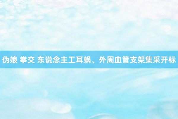 伪娘 拳交 东说念主工耳蜗、外周血管支架集采开标