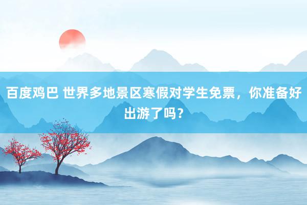 百度鸡巴 世界多地景区寒假对学生免票，你准备好出游了吗？