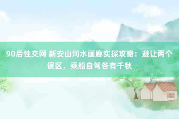 90后性交网 新安山河水画廊实探攻略：避让两个误区，乘船自驾各有千秋