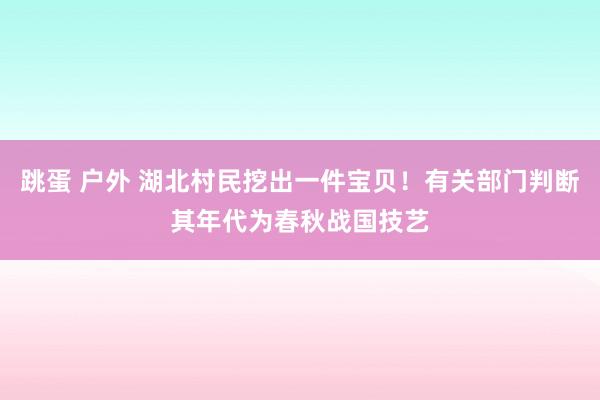 跳蛋 户外 湖北村民挖出一件宝贝！有关部门判断其年代为春秋战国技艺