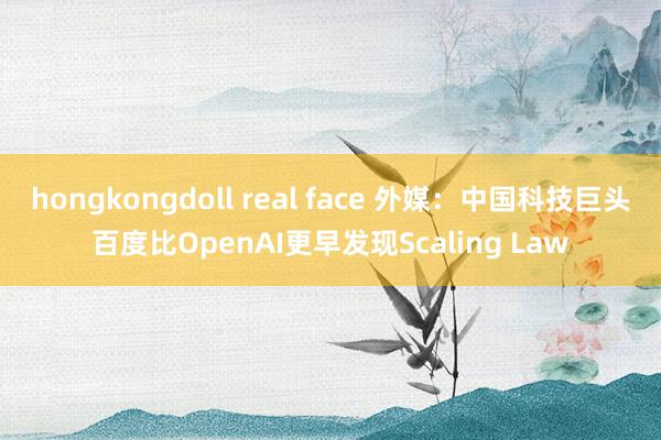 hongkongdoll real face 外媒：中国科技巨头百度比OpenAI更早发现Scaling Law