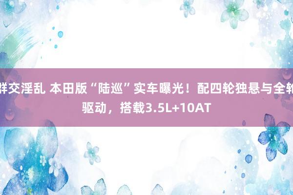 群交淫乱 本田版“陆巡”实车曝光！配四轮独悬与全轮驱动，搭载3.5L+10AT