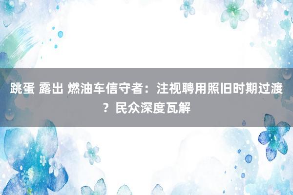 跳蛋 露出 燃油车信守者：注视聘用照旧时期过渡？民众深度瓦解