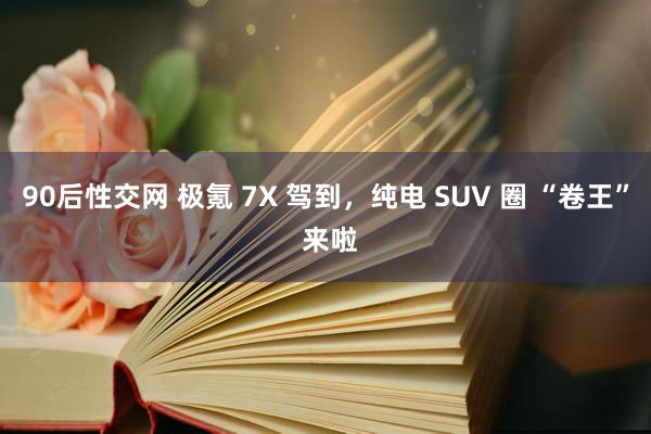 90后性交网 极氪 7X 驾到，纯电 SUV 圈 “卷王” 来啦