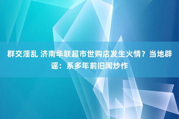 群交淫乱 济南华联超市世购店发生火情？当地辟谣：系多年前旧闻炒作