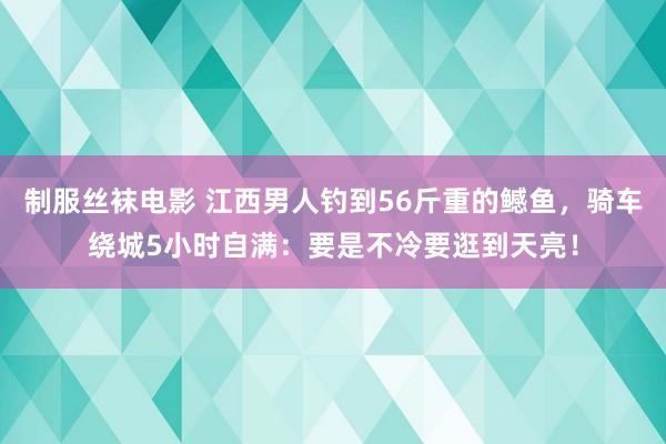 制服丝袜电影 江西男人钓到56斤重的鳡鱼，骑车绕城5小时自满：要是不冷要逛到天亮！