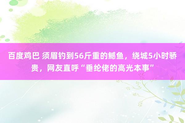 百度鸡巴 须眉钓到56斤重的鳡鱼，绕城5小时骄贵，网友直呼“垂纶佬的高光本事”