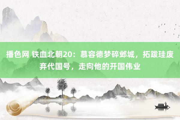 播色网 铁血北朝20：慕容德梦碎邺城，拓跋珪废弃代国号，走向他的开国伟业