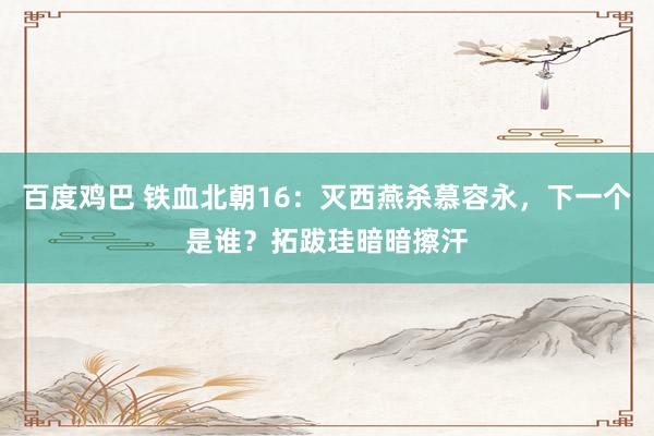 百度鸡巴 铁血北朝16：灭西燕杀慕容永，下一个是谁？拓跋珪暗暗擦汗