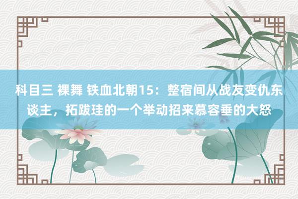 科目三 裸舞 铁血北朝15：整宿间从战友变仇东谈主，拓跋珪的一个举动招来慕容垂的大怒