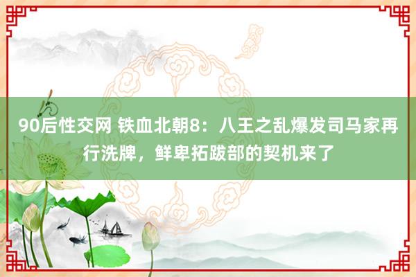 90后性交网 铁血北朝8：八王之乱爆发司马家再行洗牌，鲜卑拓跋部的契机来了