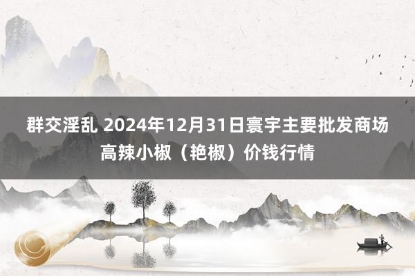 群交淫乱 2024年12月31日寰宇主要批发商场高辣小椒（艳椒）价钱行情