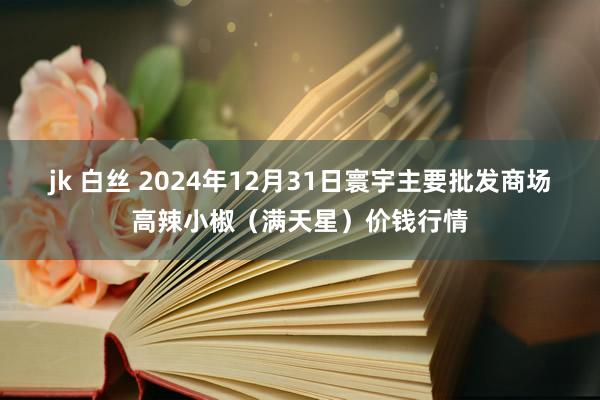 jk 白丝 2024年12月31日寰宇主要批发商场高辣小椒（满天星）价钱行情