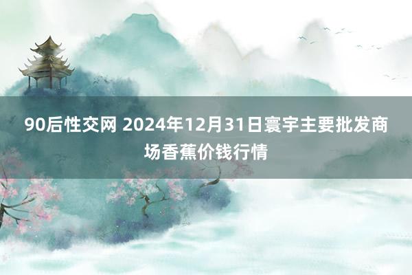 90后性交网 2024年12月31日寰宇主要批发商场香蕉价钱行情