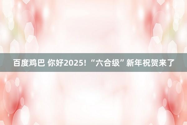 百度鸡巴 你好2025! “六合级”新年祝贺来了