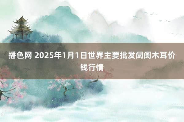 播色网 2025年1月1日世界主要批发阛阓木耳价钱行情