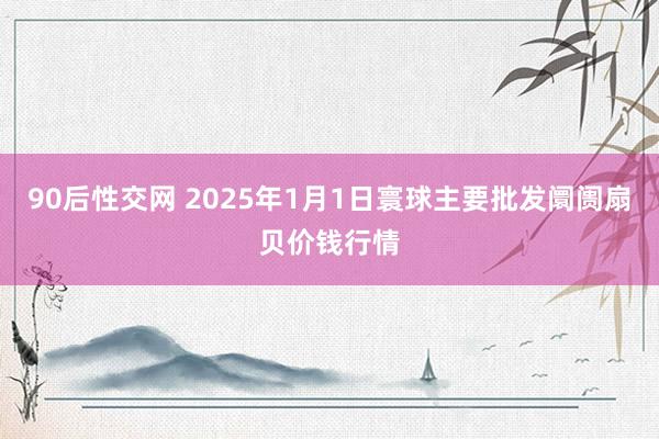 90后性交网 2025年1月1日寰球主要批发阛阓扇贝价钱行情