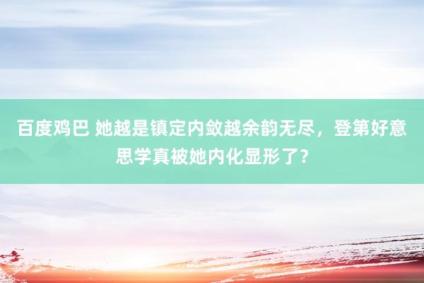 百度鸡巴 她越是镇定内敛越余韵无尽，登第好意思学真被她内化显形了？