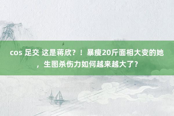 cos 足交 这是蒋欣？！暴瘦20斤面相大变的她，生图杀伤力如何越来越大了？