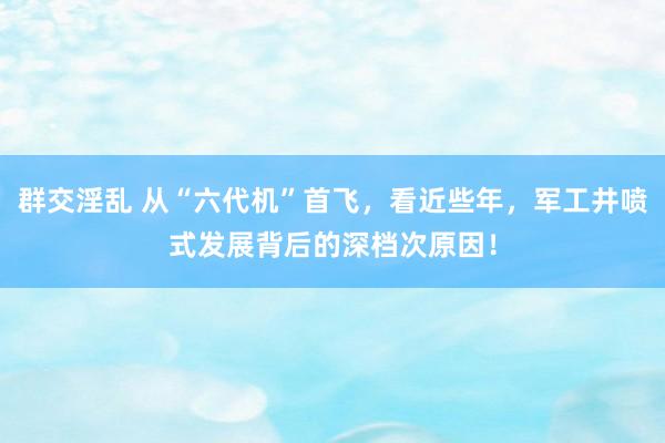 群交淫乱 从“六代机”首飞，看近些年，军工井喷式发展背后的深档次原因！