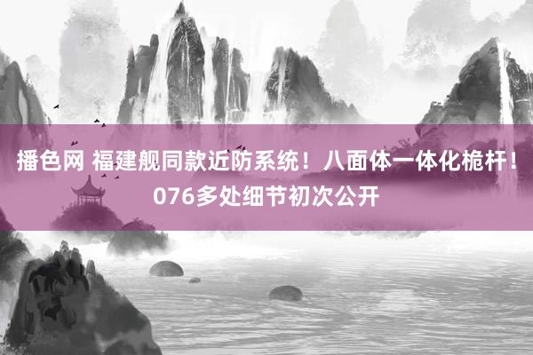 播色网 福建舰同款近防系统！八面体一体化桅杆！076多处细节初次公开