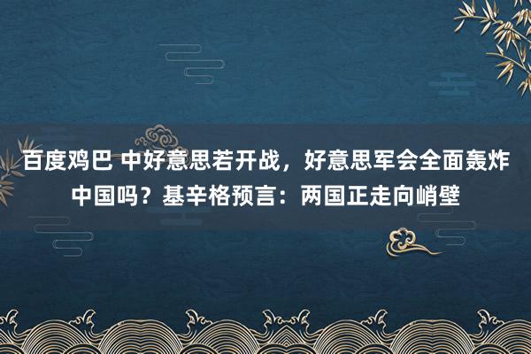 百度鸡巴 中好意思若开战，好意思军会全面轰炸中国吗？基辛格预言：两国正走向峭壁