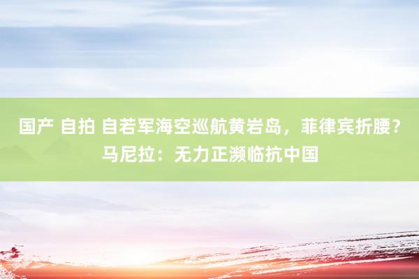 国产 自拍 自若军海空巡航黄岩岛，菲律宾折腰？马尼拉：无力正濒临抗中国