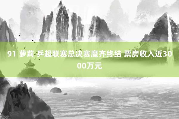 91 萝莉 乒超联赛总决赛魔齐终结 票房收入近3000万元