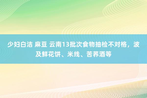 少妇白洁 麻豆 云南13批次食物抽检不对格，波及鲜花饼、米线、苦荞酒等