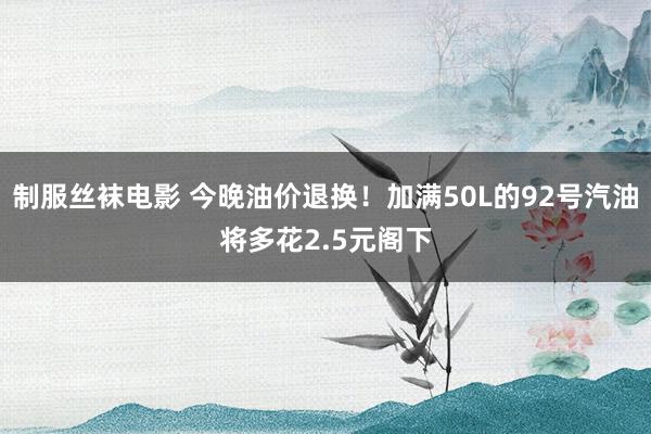 制服丝袜电影 今晚油价退换！加满50L的92号汽油将多花2.5元阁下