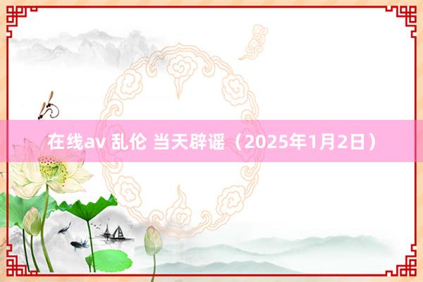 在线av 乱伦 当天辟谣（2025年1月2日）