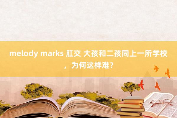 melody marks 肛交 大孩和二孩同上一所学校，为何这样难？